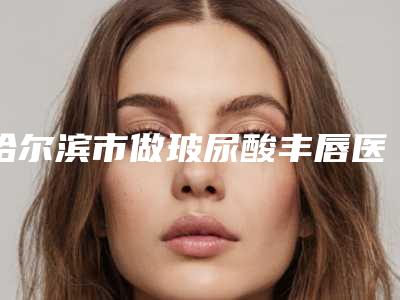 哈尔滨市做玻尿酸丰唇医院排名榜TOP4实力公开-哈尔滨市做玻尿酸丰唇整形医院