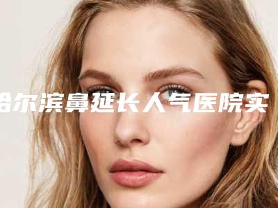 哈尔滨鼻延长人气医院实力排名前十公布!黑龙江哈尔滨伊美尔医疗美容医院等全新资料为你搞定