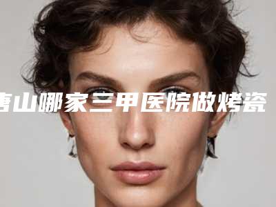 唐山哪家三甲医院做烤瓷牙口碑最好?