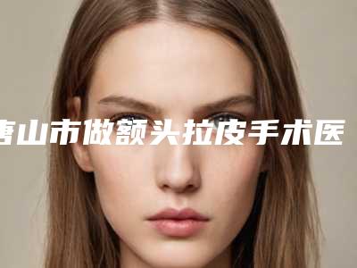 唐山市做额头拉皮手术医生在榜名单top10哪个好还便宜-唐山市做额头拉皮手术医生