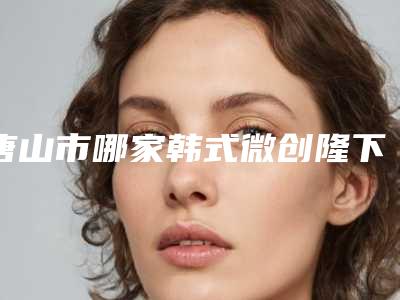 唐山市哪家韩式微创隆下巴医院好(唐山依莱美医疗美容诊所口碑大PK)