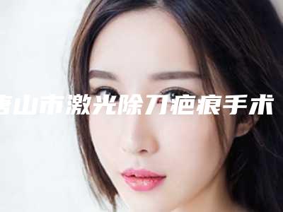 唐山市激光除刀疤痕手术整形医院(唐山安美医疗美容诊所领头前三甲)