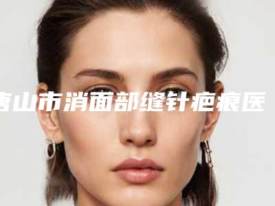 唐山市消面部缝针疤痕医院排名齐刷刷上榜-唐山市消面部缝针疤痕整形医院