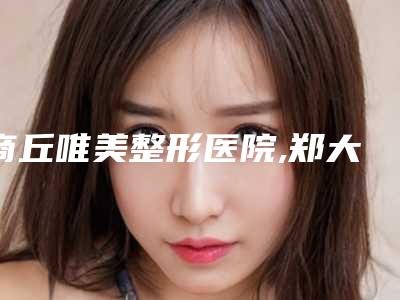 商丘唯美整形医院,郑大一附院正畸科2025排名实力PK