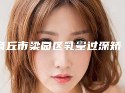 商丘市梁园区乳晕过深矫正便宜又好的口碑医生-2025年商丘市梁园区乳晕过深矫正公立5强整形医生