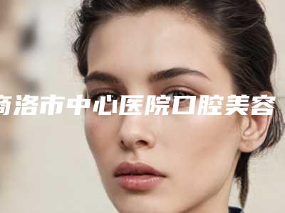 商洛市中心医院口腔美容科价位表全新有名参考一览附补蛀牙案例