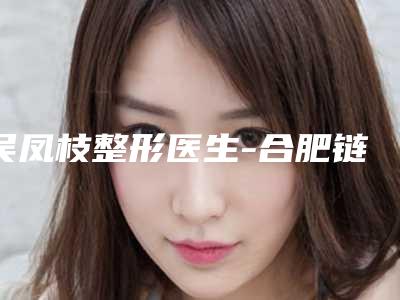 吴凤枝整形医生-合肥链爱医疗美容门诊部吴凤枝医师解锁前三强