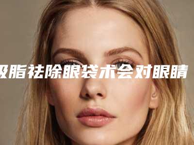 吸脂祛除眼袋术会对眼睛造成伤害吗(眼袋抽脂术危险吗)