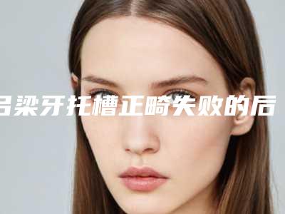 吕梁牙托槽正畸失败的后果会怎么样