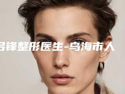 吕锋整形医生-乌海市人民医院吕锋医师收费怎样