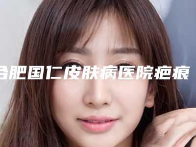 合肥国仁皮肤病医院疤痕修复中心,安徽美倾城医疗美容公立私立口碑大PK