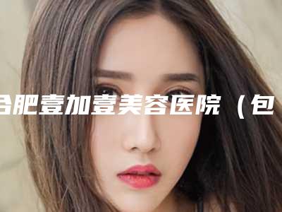 合肥壹加壹美容医院(包河院)价格表(费用)最新人气-整容咬肌案例