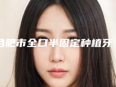 合肥市全口半固定种植牙在榜名单前10强墙裂安利-合肥市全口半固定种植牙口腔医生