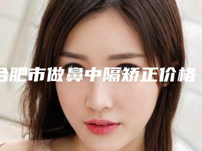 合肥市做鼻中隔矫正价格(收费标准)详细资料一览-近8个月均价为11784元