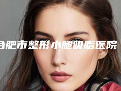 合肥市整形小腿吸脂医院排名榜前十名名气榜单推荐(合肥市整形小腿吸脂整形医院)