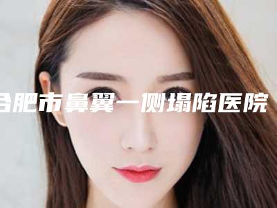 合肥市鼻翼一侧塌陷医院排名前十佳详细名单发布(合肥程立新美容外科诊所实力出众)