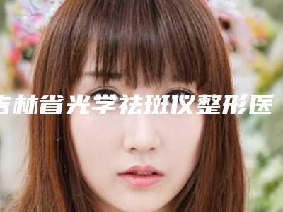 吉林省光学祛斑仪整形医生哪个好-朴桂花医生推荐给您