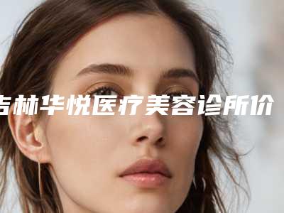 吉林华悦医疗美容诊所价格(收费标准)全新解密一览附医美填充胶原蛋白案例