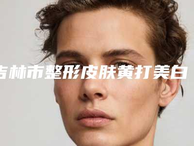 吉林市整形皮肤黄打美白针医院选择哪家好-皮肤黄打美白针手术价格一共需要多少