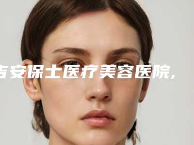 吉安保士医疗美容医院,吉安区保仕柏丽医疗美容门诊部实力pk大对比