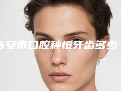 吉安市口腔种植牙齿多少钱-吉安市口腔种植牙齿医院上榜名单私立技术同样不赖