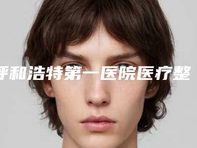 呼和浩特第一医院医疗整形科,内蒙古解放军第253医院整形科分析哪家效果更好