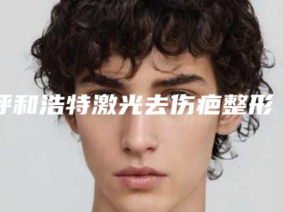 呼和浩特激光去伤疤整形的价格大概要多少钱_呼和浩特激光去伤疤后二期修复多少钱