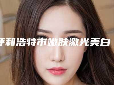 呼和浩特市嫩肤激光美白整型医院-呼和浩特熙禾植发医疗美容门诊部口碑和技术大不一样