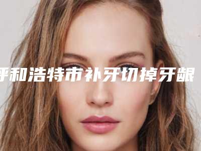 呼和浩特市补牙切掉牙龈医院在榜清单前五强（呼和浩特市补牙切掉牙龈口腔医院是明星医生）