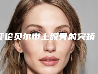 呼伦贝尔市上颌骨前突矫正医生排行top10强靠谱名单一览-呼伦贝尔市上颌骨前突矫正口腔医生