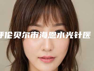 呼伦贝尔市海恩水光针医生排名榜一览名单更新-呼伦贝尔市海恩水光针医生