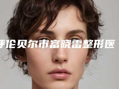 呼伦贝尔市富晓雷整形医生收费明细新版曝光