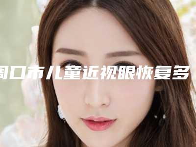 周口市儿童近视眼恢复多少钱才可以-价格在7316元起