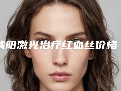 咸阳激光治疗红血丝价格表2025版曝光-咸阳唯星颜医疗美容诊所