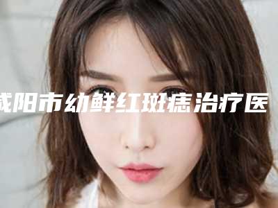 咸阳市幼鲜红斑痣治疗医院排名榜前十强细数-咸阳市幼鲜红斑痣治疗整形医院
