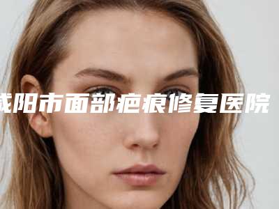 咸阳市面部疤痕修复医院综合实力top10排名强势揭秘(咸阳市面部疤痕修复整形医院)