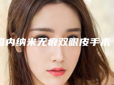国内纳米无痕双眼皮手术美容整形医院:纳米无痕双眼皮手术医院50强精华贴一览