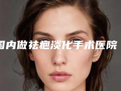 国内做祛疤淡化手术医院排行榜:做祛疤淡化手术医院前50都是技术流派