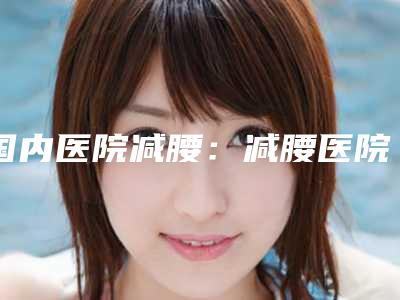 国内医院减腰:减腰医院前50位名单分享