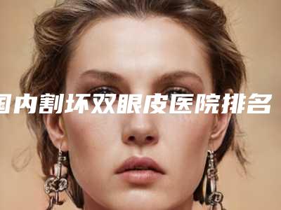 国内割坏双眼皮医院排名:割坏双眼皮医院前50佳口碑点评