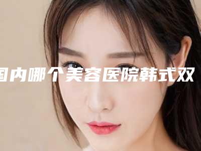 国内哪个美容医院韩式双眼皮一点式好:韩式双眼皮一点式医院前50名名单公示