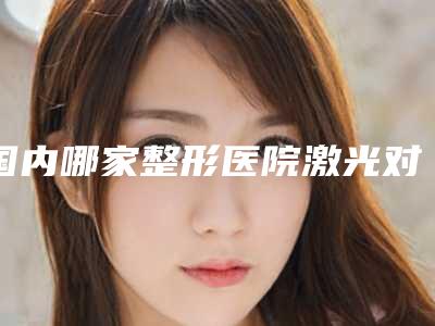 国内哪家整形医院激光对黑眼圈好:激光对黑眼圈医院前50强效果盘点