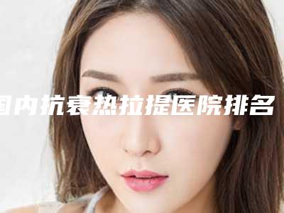 国内抗衰热拉提医院排名:抗衰热拉提医院前50名一览表公布