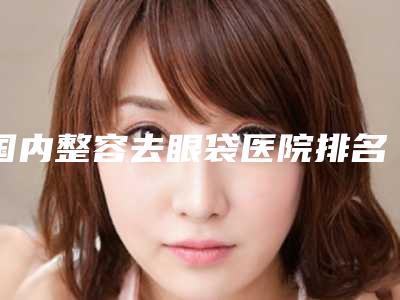 国内整容去眼袋医院排名:整容去眼袋医院前50位揭秘