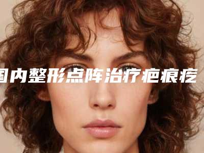 国内整形点阵治疗疤痕疙瘩哪个医生最好:点阵治疗疤痕疙瘩医生前50强人气榜出炉