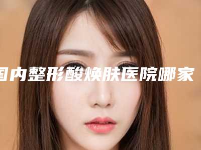 国内整形酸焕肤医院哪家强：整形酸焕肤医院top50硬核对比