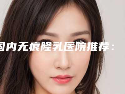 国内无痕隆乳医院推荐:无痕隆乳医院前50强专个资深点评