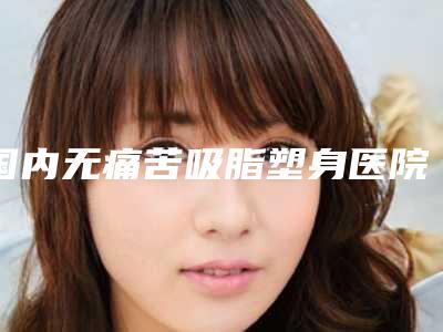 国内无痛苦吸脂塑身医院哪家好:无痛苦吸脂塑身医院top50权威测评
