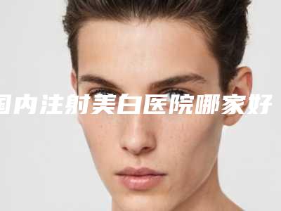 国内注射美白医院哪家好:注射美白医院前50名好好推荐