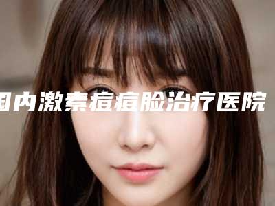 国内激素痘痘脸治疗医院哪家好:激素痘痘脸治疗医院前50佳哪家医美机构比较好